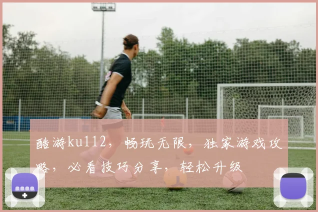 酷游ku112，畅玩无限，独家游戏攻略，必看技巧分享，轻松升级