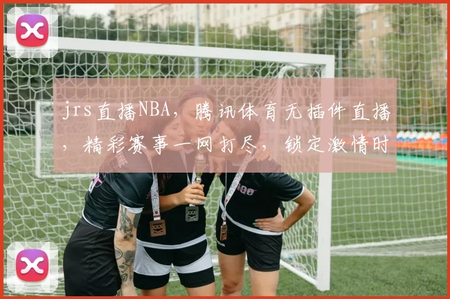 jrs直播NBA，腾讯体育无插件直播，精彩赛事一网打尽，锁定激情时刻，不容错过