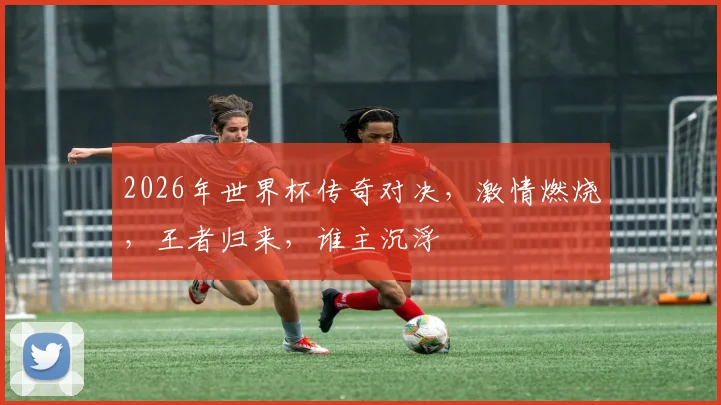 2026年世界杯传奇对决，激情燃烧，王者归来，谁主沉浮