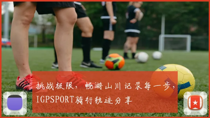 挑战极限，畅游山川记录每一步，IGPSPORT骑行轨迹分享