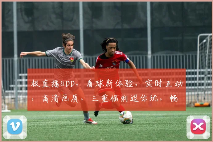 极直播app，看球新体验，实时互动，高清画质，三重福利逗你玩，畅享激情赛事